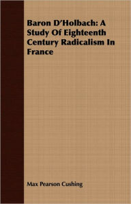 Title: Baron D'Holbach: A Study Of Eighteenth Century Radicalism In France, Author: Max Pearson Cushing