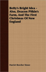 Title: Betty's Bright Idea - Also, Deacon Pitkin's Farm, And The First Christmas Of New England, Author: Harriet Beecher Stowe