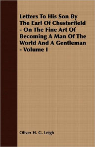 Title: Letters To His Son By The Earl Of Chesterfield - On The Fine Art Of Becoming A Man Of The World And A Gentleman - Volume I, Author: Oliver H G Leigh