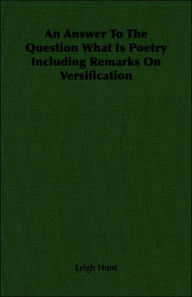 Title: Answer to the Question What Is Poetry Including Remarks on Versification, Author: Leigh Hunt