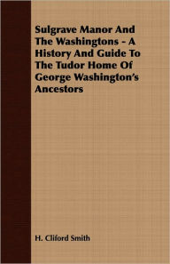 Title: Sulgrave Manor And The Washingtons - A History And Guide To The Tudor Home Of George Washington's Ancestors, Author: H Cliford Smith