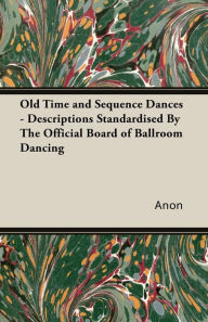 Title: Old Time and Sequence Dances - Descriptions Standardised by the Official Board of Ballroom Dancing, Author: Anon