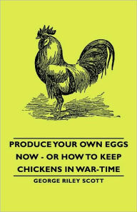 Title: Produce Your Own Eggs Now - Or How To Keep Chickens In War-Time, Author: George Riley Scott