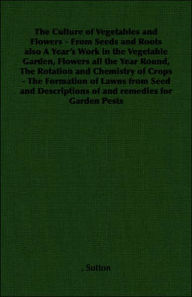 Title: The Culture of Vegetables and Flowers: From Seeds and Roots also A Year's Work in the Vegetable Garden, Flowers all the Year Round, The Rotation and Chemistry of Crops - The Formation of Lawns from Seed and Descriptions of and remedies for Garden Pes, Author: Sutton