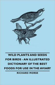 Title: Wild Plants and Seeds for Birds - An Illustrated Dictionary of the Best Foods for Use in the Aviary, Author: Richard Morse