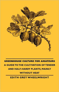 Title: Greenhouse Culture for Amateurs - A Guide to the Cultivation of Tender and Half-Hardy Plants, Mainly Without Heat, Author: Edith Grey Grey Wheelwright