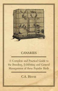 Title: Canaries - A Complete and Practical Guide to the Breeding, Exhibiting and General Management of These Popular Birds, Author: C. a. House