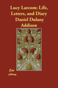 Title: Lucy Larcom: Life, Letters, and Diary, Author: Daniel Dulany Addison