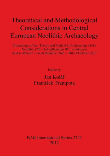 Theoretical and Methodological Considerations in Central European Neolithic Archaeology: Proceedings of the 'Theory and Method in Archaeology of the Neolithic (7th - 3rd millennium BC)' Conference Held in Mikulov, Czech Republic, 26th - 28th of October 20
