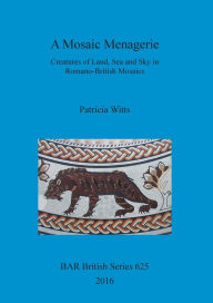 Title: A Mosaic Menagerie: Creatures of Land, Sea and Sky in Romano-British Mosaics, Author: Patricia Witts