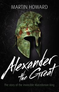 Title: Alexander the Great: The Story of the Invincible Macedonian King, Author: Martin Howard