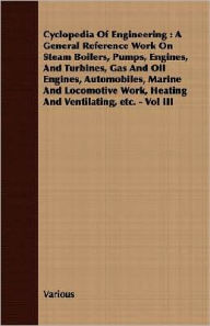 Title: Cyclopedia Of Engineering: A General Reference Work On Steam Boilers, Pumps, Engines, And Turbines, Gas And Oil Engines, Automobiles, Marine And Locomotive Work, Heating And Ventilating, etc. - Vol III, Author: Various