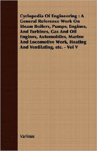 Title: Cyclopedia Of Engineering: A General Reference Work On Steam Boilers, Pumps, Engines, And Turbines, Gas And Oil Engines, Automobiles, Marine And Locomotive Work, Heating And Ventilating, etc. - Vol V, Author: Various