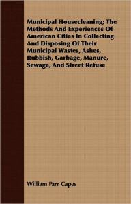 Title: Municipal Housecleaning; The Methods and Experiences of American Cities in Collecting and Disposing of Their Municipal Wastes, Ashes, Rubbish, Garbage, Author: William Parr Capes