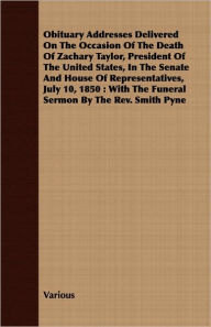 Title: Obituary Addresses Delivered on the Occasion of the Death of Zachary Taylor, President of the United States, in the Senate and House of Representative, Author: Various