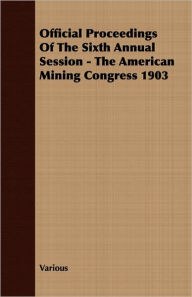 Title: Official Proceedings of the Sixth Annual Session - the American Mining Congress 1903, Author: Various