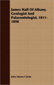 Title: James Hall Of Albany, Geologist And Palaeontologist, 1811-1898, Author: John Mason Clarke