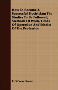 Title: How To Become A Successful Electrician; The Studies To Be Followed, Methods Of Work, Fields Of Operation And Ethnics Of The Profession, Author: T. O'Conor Sloane