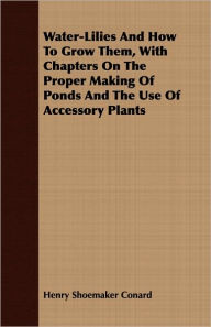 Title: Water-Lilies and how to Grow Them, with Chapters on the Proper Making of Ponds and the Use of Accessory Plants, Author: Henry Shoemaker Conard