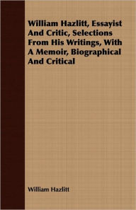 Title: William Hazlitt, Essayist and Critic, Selections from His Writings, with a Memoir, Biographical and Critical, Author: William Hazlitt