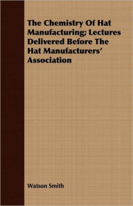 Title: The Chemistry of Hat Manufacturing; Lectures Delivered Before the Hat Manufacturers' Association, Author: Watson Smith