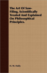 Title: The Art Of Saw-Filing, Scientifically Treated And Explained On Philosophical Principles., Author: H. W. Holly