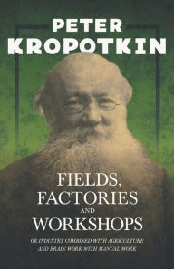 Title: Fields, Factories, and Workshops - Or Industry Combined with Agriculture and Brain Work with Manual Work: With an Excerpt from Comrade Kropotkin by Victor Robinson, Author: Peter Kropotkin