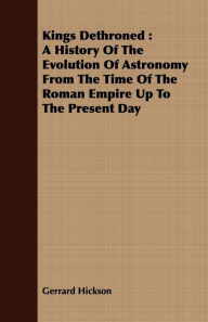 Title: Kings Dethroned: A History Of The Evolution Of Astronomy From The Time Of The Roman Empire Up To The Present Day, Author: Gerrard Hickson