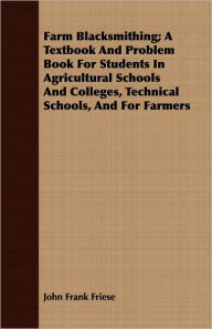 Title: Farm Blacksmithing; A Textbook And Problem Book For Students In Agricultural Schools And Colleges, Technical Schools, And For Farmers, Author: John Frank Friese