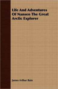 Title: Life and Adventures of Nansen the Great Arctic Explorer, Author: James Arthur Bain