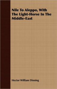 Title: Nile to Aleppo, with the Light-Horse in the Middle-East, Author: Hector William Dinning