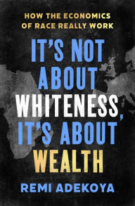 Title: It's Not About Whiteness, It's About Wealth: How the Economics of Race Really Work, Author: Remi Adekoya