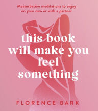 Title: This Book Will Make You Feel Something: Self-Stimulation Meditations to Use on Your Own or with a Partner, Author: Florence Bark