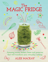 Title: The Magic Fridge: Amazing sauces, butters, bases and preserves that will transform your everyday cooking, Author: Alex Mackay