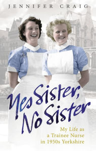 Title: Yes Sister, No Sister: My Life as a Trainee Nurse in 1950s Yorkshire, Author: Jennifer Craig