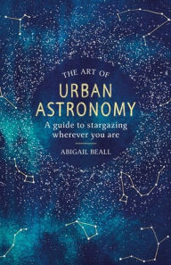 Title: The Art of Urban Astronomy: A Guide to Stargazing Wherever You Are, Author: Abigail Beall