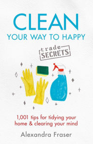 Title: Clean Your Way to Happy: 1,001 tips for tidying your home and clearing your mind, Author: Alexandra Fraser