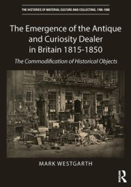 Title: The Emergence of the Antique and Curiosity Dealer in Britain 1815-1850: The Commodification of Historical Objects / Edition 1, Author: Mark Westgarth