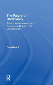 Title: The Future of Christianity: Reflections on Violence and Democracy, Religion and Secularization / Edition 1, Author: David Martin