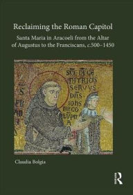 Title: Reclaiming the Roman Capitol: Santa Maria in Aracoeli from the Altar of Augustus to the Franciscans, c. 500-1450, Author: Claudia Bolgia