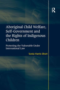 Title: Aboriginal Child Welfare, Self-Government and the Rights of Indigenous Children: Protecting the Vulnerable Under International Law, Author: Sonia Harris-Short