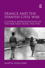 Title: France and the Spanish Civil War: Cultural Representations of the War Next Door, 1936-1945, Author: Martin Hurcombe
