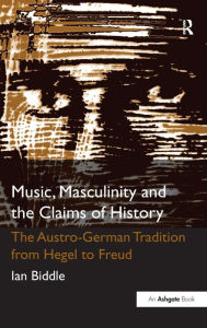 Title: Music, Masculinity and the Claims of History: The Austro-German Tradition from Hegel to Freud, Author: Ian Biddle