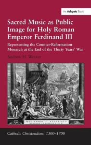Title: Sacred Music as Public Image for Holy Roman Emperor Ferdinand III: Representing the Counter-Reformation Monarch at the End of the Thirty Years' War, Author: Andrew H. Weaver