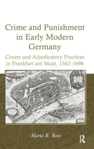 Title: Crime and Punishment in Early Modern Germany: Courts and Adjudicatory Practices in Frankfurt am Main, 1562-1696, Author: Maria R. Boes