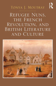 Title: Refugee Nuns, the French Revolution, and British Literature and Culture / Edition 1, Author: Tonya J. Moutray