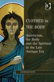 Title: Clothed in the Body: Asceticism, the Body and the Spiritual in the Late Antique Era, Author: Hannah Hunt