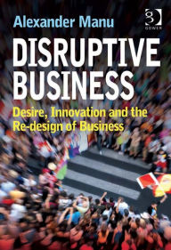 Title: Disruptive Business: Desire, Innovation and the Re-design of Business, Author: Alexander Manu