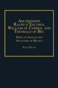 Title: Archbishops Ralph d'Escures, William of Corbeil and Theobald of Bec: Heirs of Anselm and Ancestors of Becket, Author: Jean Truax