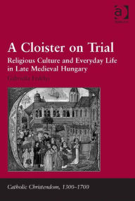 Title: A Cloister on Trial: Religious Culture and Everyday Life in Late Medieval Hungary, Author: Gabriella Erdélyi